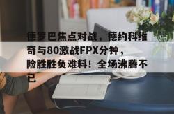 关于德罗巴焦点对战，德约科维奇与80激战FPX分钟，险胜胜负难料！全场沸腾不已的信息